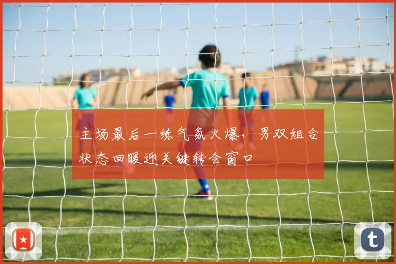 主场最后一练气氛火爆，男双组合状态回暖迎关键转会窗口