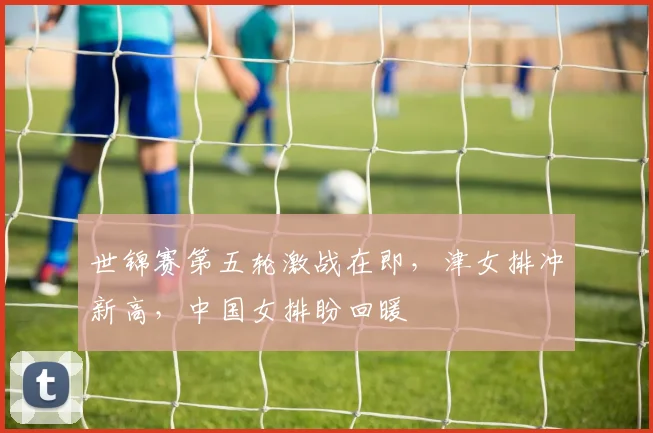 世锦赛第五轮激战在即，津女排冲新高，中国女排盼回暖