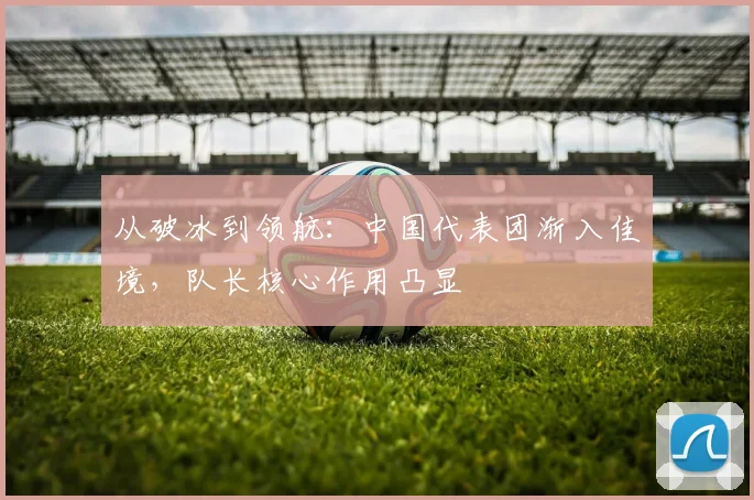 从破冰到领航：中国代表团渐入佳境，队长核心作用凸显