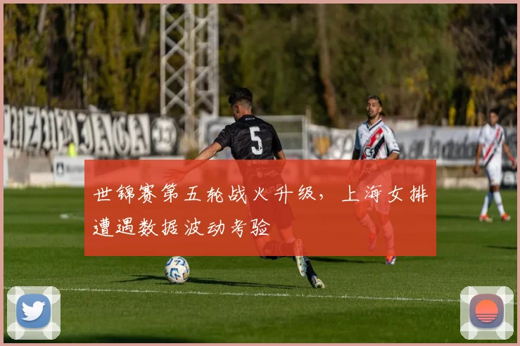 世锦赛第五轮战火升级，上海女排遭遇数据波动考验