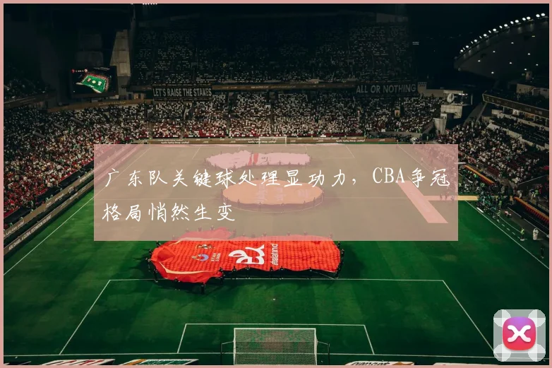 广东队关键球处理显功力,CBA争冠格局悄然生变