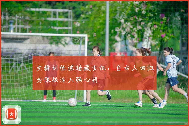 女排训练课暗藏玄机，自由人回归为保级注入强心剂