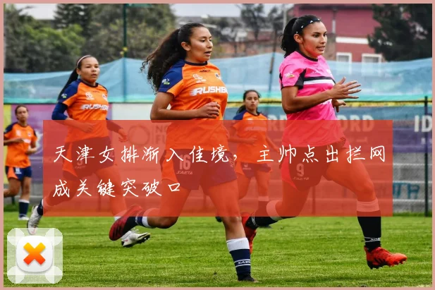 天津女排渐入佳境，主帅点出拦网成关键突破口