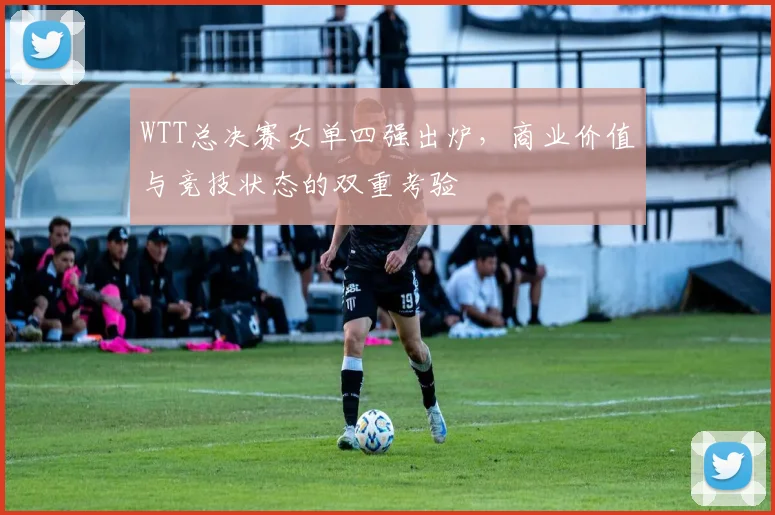 WTT总决赛女单四强出炉，商业价值与竞技状态的双重考验