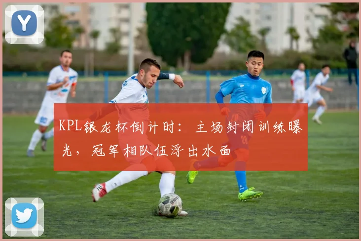 KPL银龙杯倒计时：主场封闭训练曝光，冠军相队伍浮出水面