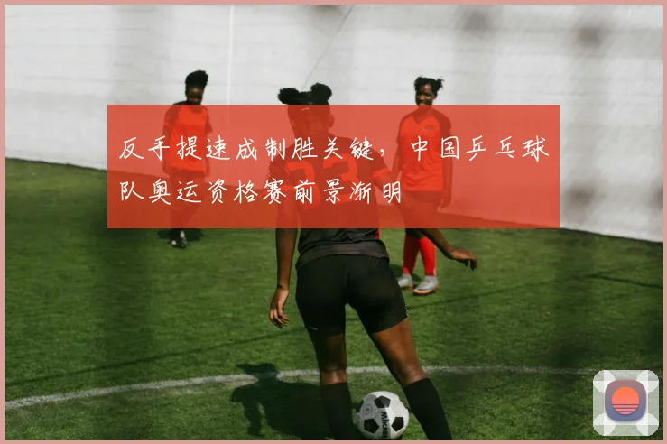 反手提速成制胜关键，中国乒乓球队奥运资格赛前景渐明