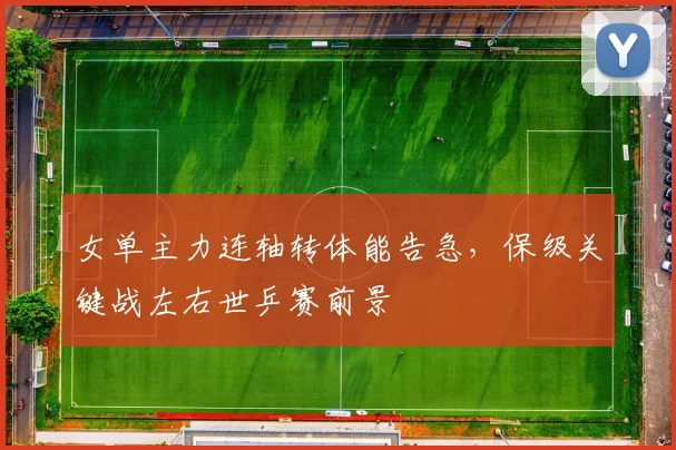 女单主力连轴转体能告急，保级关键战左右世乒赛前景