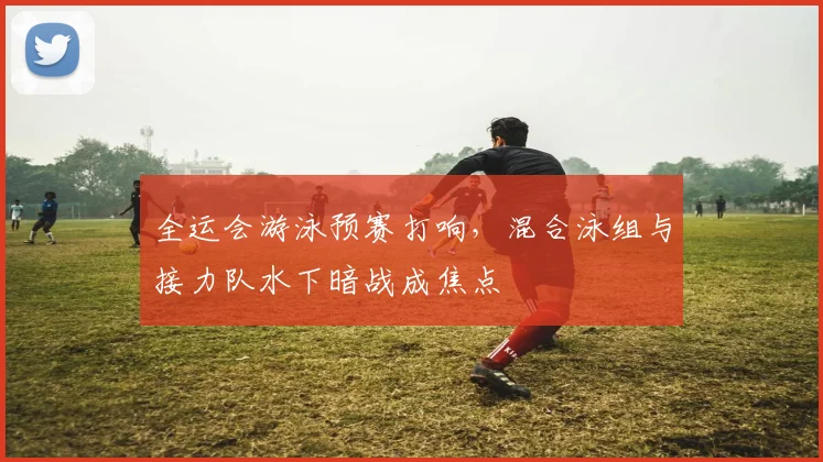 全运会游泳预赛打响，混合泳组与接力队水下暗战成焦点
