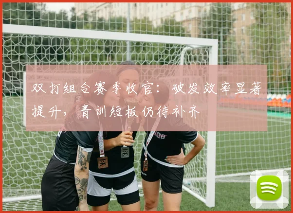 双打组合赛季收官：破发效率显著提升，青训短板仍待补齐