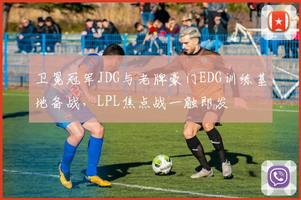 卫冕冠军JDG与老牌豪门EDG训练基地备战，LPL焦点战一触即发