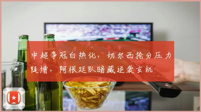 中超争冠白热化，切尔西抢分压力陡增，阿根廷队暗藏逆袭玄机