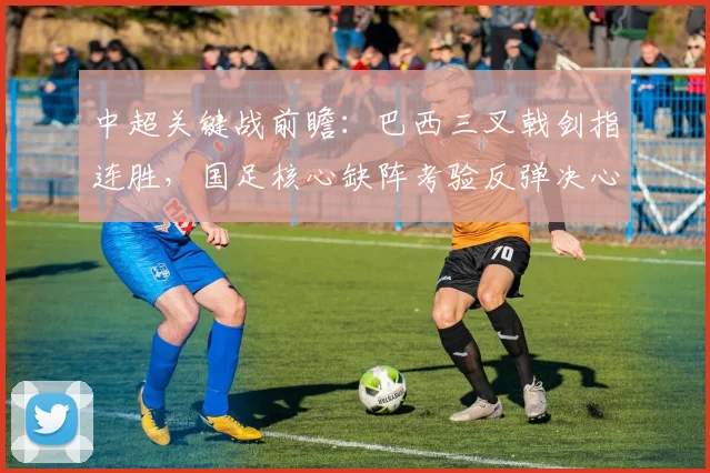 中超关键战前瞻：巴西三叉戟剑指连胜，国足核心缺阵考验反弹决心