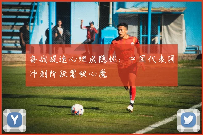 备战提速心理成隐忧，中国代表团冲刺阶段需破心魔