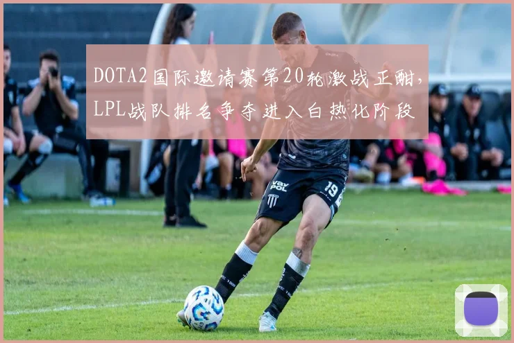 DOTA2国际邀请赛第20轮激战正酣，LPL战队排名争夺进入白热化阶段