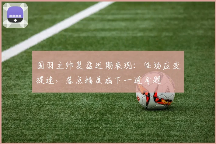 国羽主帅复盘近期表现：临场应变提速，落点精度成下一道考题