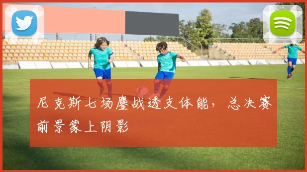 尼克斯七场鏖战透支体能，总决赛前景蒙上阴影