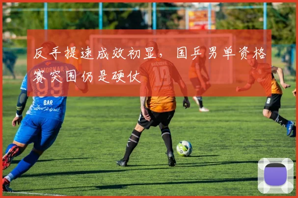 反手提速成效初显，国乒男单资格赛突围仍是硬仗