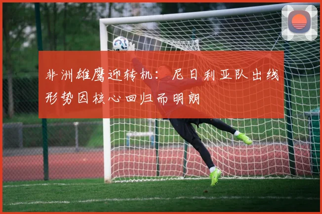 非洲雄鹰迎转机：尼日利亚队出线形势因核心回归而明朗