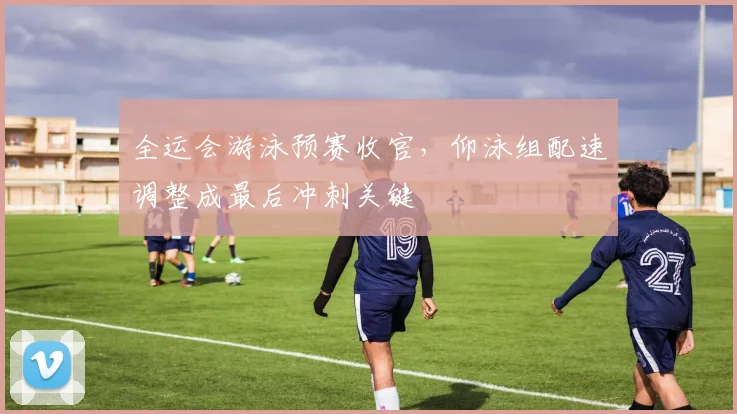 全运会游泳预赛收官，仰泳组配速调整成最后冲刺关键