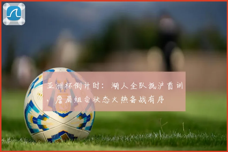 亚洲杯倒计时：湖人全队抵沪首训，詹眉组合状态火热备战有序