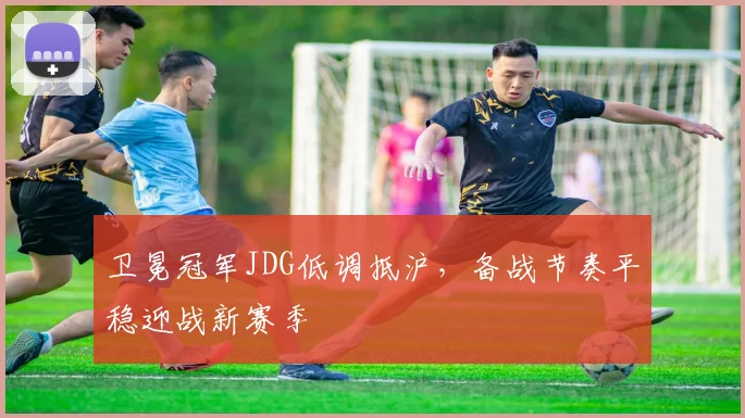 卫冕冠军JDG低调抵沪，备战节奏平稳迎战新赛季
