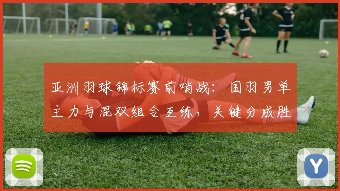 亚洲羽球锦标赛前哨战：国羽男单主力与混双组合互练，关键分成胜负手